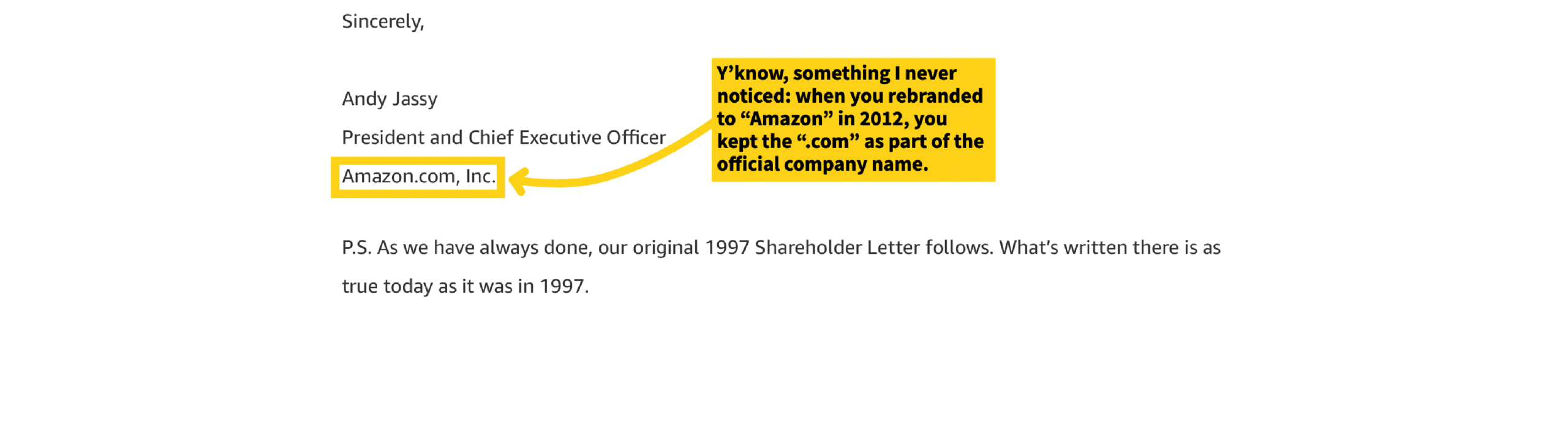Sincerely,

Andy Jassy
President and Chief Executive Officer
Amazon.com, Inc.

P.S. As we have always done, our original 1997 Shareholder Letter follows. What's written there is as true today as it was in 1997.

[Annotation from side note]
- "Y'know, something I never noticed: when you rebranded to "Amazon" in 2012, you kept the ".com" as part of the official company name."