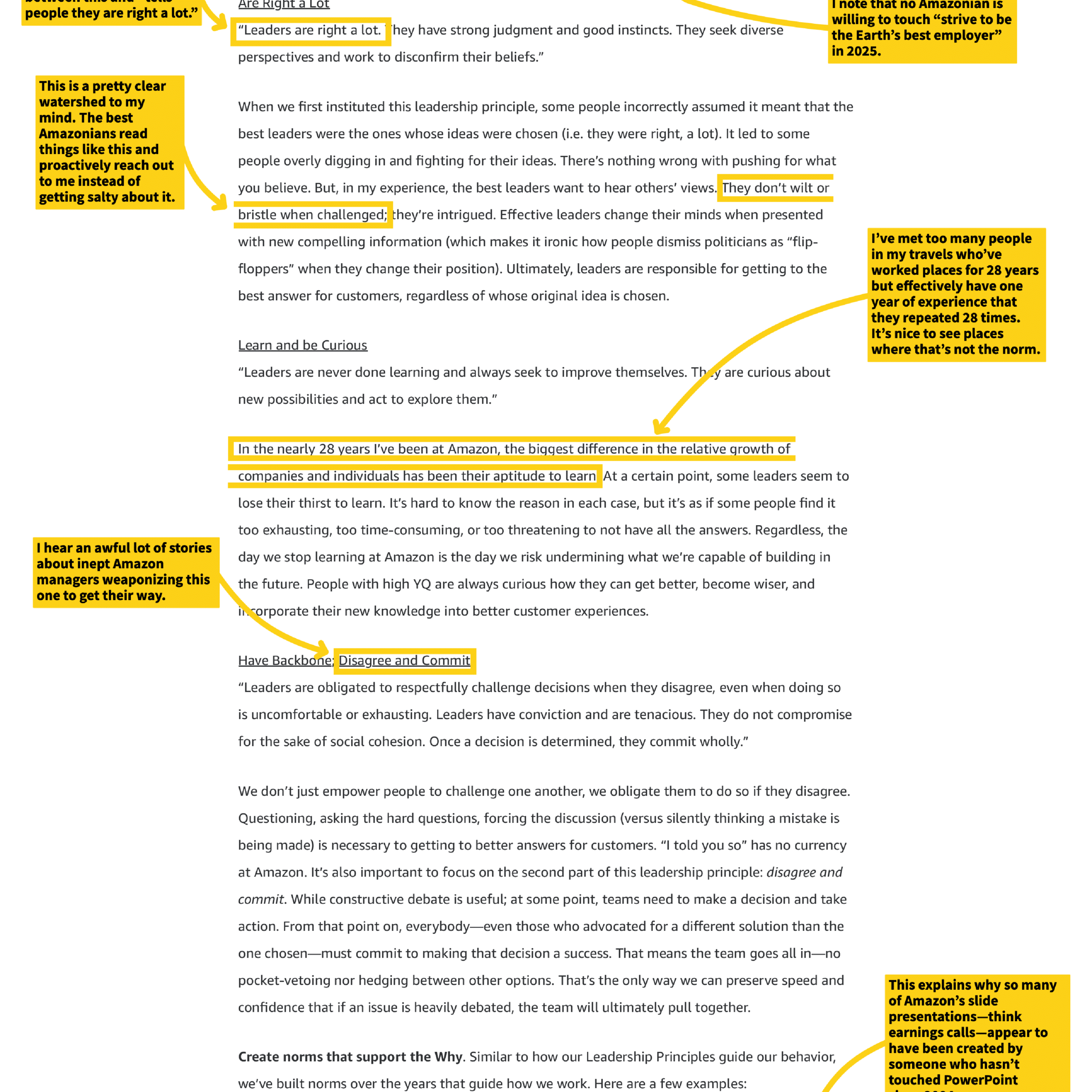 Are Right a Lot

"Leaders are right a lot. They have strong judgment and good instincts. They seek diverse perspectives and work to disconfirm their beliefs."

When we first instituted this leadership principle, some people incorrectly assumed it meant that the best leaders were the ones whose ideas were chosen (i.e. they were right, a lot). It led to some people overly digging in and fighting for their ideas. There's nothing wrong with pushing for what you believe. But, in my experience, the best leaders want to hear others' views. They don't wilt or bristle when challenged; they're intrigued. Effective leaders change their minds when presented with new compelling information (which makes it ironic how people dismiss politicians as "flip-floppers" when they change their position). Ultimately, leaders are responsible for getting to the best answer for customers, regardless of whose original idea is chosen.

Learn and be Curious

"Leaders are never done learning and always seek to improve themselves. They are curious about new possibilities and act to explore them."

In the nearly 28 years I've been at Amazon, the biggest difference in the relative growth of companies and individuals has been their aptitude to learn. At a certain point, some leaders seem to lose their thirst to learn. It's hard to know the reason in each case, but it's as if some people find it too exhausting, too time-consuming, or too threatening to not have all the answers. Regardless, the day we stop learning at Amazon is the day we risk undermining what we're capable of building in the future. People with high YQ are always curious how they can get better, become wiser, and incorporate their new knowledge into better customer experiences.

Have Backbone, Disagree and Commit

"Leaders are obligated to respectfully challenge decisions when they disagree, even when doing so is uncomfortable or exhausting. Leaders have conviction and are tenacious. They do not compromise for the sake of social cohesion. Once a decision is determined, they commit wholly."

We don't just empower people to challenge one another, we obligate them to do so if they disagree. Questioning, asking the hard questions, forcing the discussion (versus silently thinking a mistake is being made) is necessary to getting to better answers for customers. "I told you so" has no currency at Amazon. It's also important to focus on the second part of this leadership principle: disagree and commit. While constructive debate is useful; at some point, teams need to make a decision and take action. From that point on, everybody—even those who advocated for a different solution than the one chosen—must commit to making that decision a success. That means the team goes all in—no pocket-vetoing nor hedging between other options. That's the only way we can preserve speed and confidence that if an issue is heavily debated, the team will ultimately pull together.

Create norms that support the Why. Similar to how our Leadership Principles guide our behavior, we've built norms over the years that guide how we work. Here are a few examples:

[Annotations from side notes]
- "people they are right a lot."
- "This is a pretty clear watershed to my mind. The best Amazonians read things like this and proactively reach out to me instead of getting salty about it."
- "I hear an awful lot of stories about inept Amazon managers weaponizing this one to get their way."
- "I note that no Amazonian is willing to touch "strive to be the Earth's best employer" in 2025."
- "I've met too many people in my travels who've worked places for 28 years but effectively have one year of experience that they repeated 28 times. It's nice to see places where that's not the norm."
- "This explains why so many of Amazon's slide presentations—think earnings calls—appear to have been created by someone who hasn't touched PowerPoint"