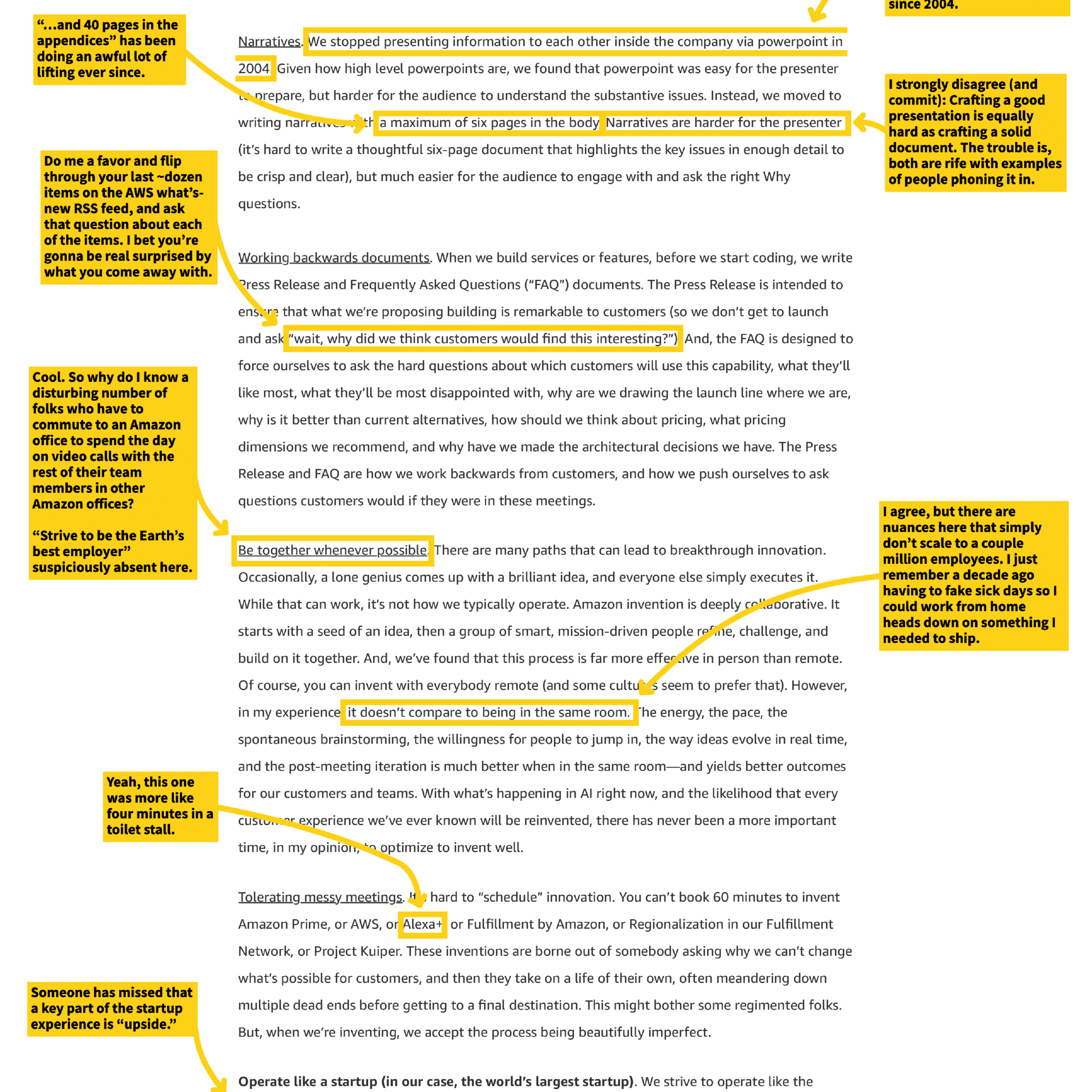Narratives. We stopped presenting information to each other inside the company via powerpoint in 2004. Given how high level powerpoints are, we found that powerpoint was easy for the presenter to prepare, but harder for the audience to understand the substantive issues. Instead, we moved to writing narratives—at a maximum of six pages in the body. Narratives are harder for the presenter (it's hard to write a thoughtful six-page document that highlights the key issues in enough detail to be crisp and clear), but much easier for the audience to engage with and ask the right Why questions.

Working backwards documents. When we build services or features, before we start coding, we write Press Release and Frequently Asked Questions ("FAQ") documents. The Press Release is intended to ensure that what we're proposing building is remarkable to customers (so we don't get to launch and ask "wait, why did we think customers would find this interesting?"). And, the FAQ is designed to force ourselves to ask the hard questions about which customers will use this capability, what they'll like most, what they'll be most disappointed with, why are we drawing the launch line where we are, why is it better than current alternatives, how should we think about pricing, what pricing dimensions we recommend, and why have we made the architectural decisions we have. The Press Release and FAQ are how we work backwards from customers, and how we push ourselves to ask questions customers would if they were in these meetings.

Be together whenever possible. There are many paths that can lead to breakthrough innovation. Occasionally, a lone genius comes up with a brilliant idea, and everyone else simply executes it. While that can work, it's not how we typically operate. Amazon invention is deeply collaborative. It starts with a seed of an idea, then a group of smart, mission-driven people come, challenge, and build on it together. And, we've found that this process is far more effective in person than remote. Of course, you can invent with everybody remote (and some cultures seem to prefer that). However, in my experience, it doesn't compare to being in the same room. The energy, the pace, the spontaneous brainstorming, the willingness for people to jump in, the way ideas evolve in real time, and the post-meeting iteration is much better when in the same room—and yields better outcomes for our customers and teams. With what's happening in AI right now, and the likelihood that every customer experience we've ever known will be reinvented, there has never been a more important time, in my opinion, to optimize to invent well.

Tolerating messy meetings. It's hard to "schedule" innovation. You can't book 60 minutes to invent Amazon Prime, or AWS, or Alexa, or Fulfillment by Amazon, or Regionalization in our Fulfillment Network, or Project Kuiper. These inventions are borne out of somebody asking why we can't change what's possible for customers, and then they take on a life of their own, often meandering down multiple dead ends before getting to a final destination. This might bother some regimented folks. But, when we're inventing, we accept the process being beautifully imperfect.

Operate like a startup (in our case, the world's largest startup).

[Annotations from side notes]
- "...and 40 pages in the appendices" has been doing an awful lot of lifting ever since.
- "Do me a favor and flip through your last ~dozen items on the AWS what's-new RSS feed, and ask that question about each of the items. I bet you're gonna be real surprised by what you come away with."
- "Cool. So why do I know a disturbing number of folks who have to commute to an Amazon office to spend the day on video calls with the rest of their team members in other Amazon offices?"
- "Strive to be the Earth's best employer" suspiciously absent here.
- "Yeah, this one was more like four minutes in a toilet stall."
- "Someone has missed that a key part of the startup experience is "upside.""
- "since 2004."
- "I strongly disagree (and commit): Crafting a good presentation is equally hard as crafting a solid document. The trouble is, both are rife with examples of people phoning it in."
- "I agree, but there are nuances here that simply don't scale to a couple million employees. I just remember a decade ago having to fake sick days so I could work from home heads down on something I needed to ship."
