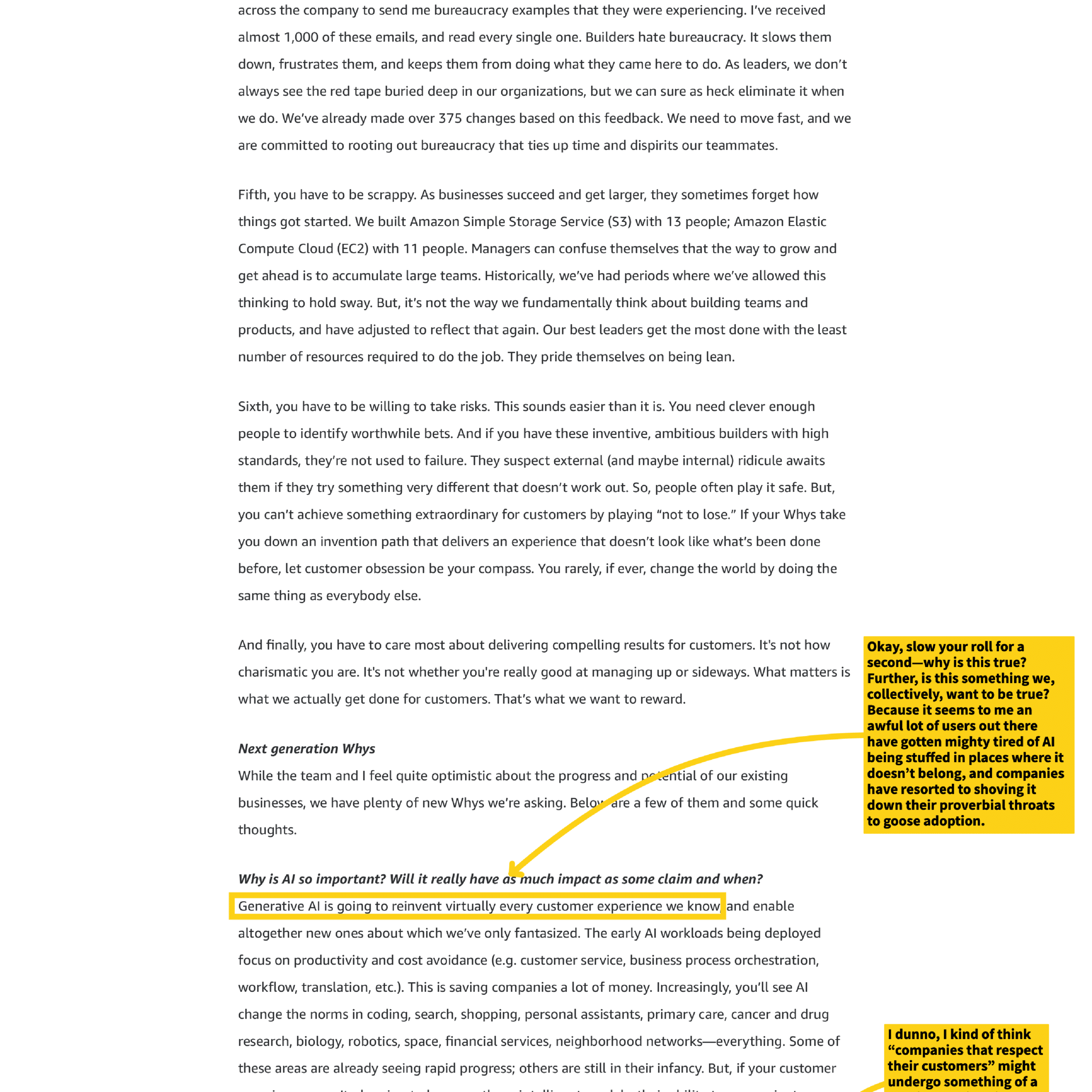 across the company to send me bureaucracy examples that they were experiencing. I've received almost 1,000 of these emails, and read every single one. Builders hate bureaucracy. It slows them down, frustrates them, and keeps them from doing what they came here to do. As leaders, we don't always see the red tape buried deep in our organizations, but we can sure as heck eliminate it when we do. We've already made over 375 changes based on this feedback. We need to move fast, and we are committed to rooting out bureaucracy that ties up time and dispirits our teammates.

Fifth, you have to be scrappy. As businesses succeed and get larger, they sometimes forget how things got started. We built Amazon Simple Storage Service (S3) with 13 people; Amazon Elastic Compute Cloud (EC2) with 11 people. Managers can confuse themselves that the way to grow and get ahead is to accumulate large teams. Historically, we've had periods where we've allowed this thinking to hold sway. But, it's not the way we fundamentally think about building teams and products, and have adjusted to reflect that again. Our best leaders get the most done with the least number of resources required to do the job. They pride themselves on being lean.

Sixth, you have to be willing to take risks. This sounds easier than it is. You need clever enough people to identify worthwhile bets. And if you have these inventive, ambitious builders with high standards, they're not used to failure. They suspect external (and maybe internal) ridicule awaits them if they try something very different that doesn't work out. So, people often play it safe. But, you can't achieve something extraordinary for customers by playing "not to lose." If your Whys take you down an invention path that delivers an experience that doesn't look like what's been done before, let customer obsession be your compass. You rarely, if ever, change the world by doing the same thing as everybody else.

And finally, you have to care most about delivering compelling results for customers. It's not how charismatic you are. It's not whether you're really good at managing up or sideways. What matters is what we actually get done for customers. That's what we want to reward.

Next generation Whys

While the team and I feel quite optimistic about the progress and potential of our existing businesses, we have plenty of new Whys we're asking. Below are a few of them and some quick thoughts.

Why is AI so important? Will it really have as much impact as some claim and when?

Generative AI is going to reinvent virtually every customer experience we know and enable altogether new ones about which we've only fantasized. The early AI workloads being deployed focus on productivity and cost avoidance (e.g. customer service, business process orchestration, workflow, translation, etc.). This is saving companies a lot of money. Increasingly, you'll see AI change the norms in coding, search, shopping, personal assistants, primary care, cancer and drug research, biology, robotics, space, financial services, neighborhood networks—everything. Some of these areas are already seeing rapid progress; others are still in their infancy. But, if your customer

[Annotations from side notes]
- "Okay, slow your roll for a second—why is this true? Further, is this something we, collectively, want to be true? Because it seems to me an awful lot of users out there have gotten mighty tired of AI being stuffed in places where it doesn't belong, and companies have resorted to shoving it down their proverbial throats to goose adoption."
- "I dunno, I kind of think "companies that respect their customers" might undergo something of a..."