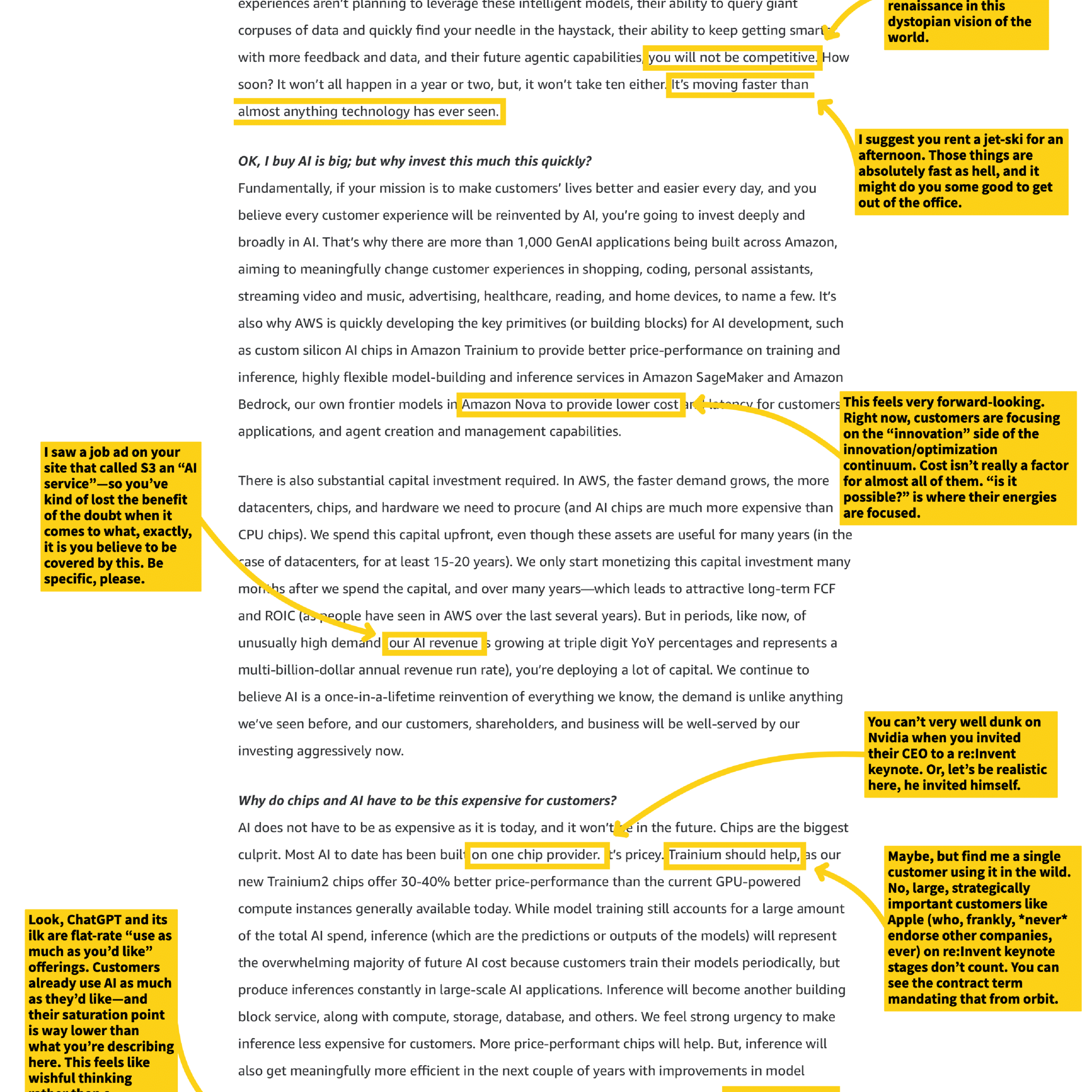 experiences aren't planning to leverage these intelligent models, their ability to query giant corpuses of data and quickly find your needle in the haystack, their ability to keep getting smarter with more feedback and data, and their future agentic capabilities, you will not be competitive. How soon? It won't all happen in a year or two, but, it won't take ten either. It's moving faster than almost anything technology has ever seen.

OK, I buy AI is big; but why invest this much this quickly?

Fundamentally, if your mission is to make customers' lives better and easier every day, and you believe every customer experience will be reinvented by AI, you're going to invest deeply and broadly in AI. That's why there are more than 1,000 GenAI applications being built across Amazon, aiming to meaningfully change customer experiences in shopping, coding, personal assistants, streaming video and music, advertising, healthcare, reading, and home devices, to name a few. It's also why AWS is quickly developing the key primitives (or building blocks) for AI development, such as custom silicon AI chips in Amazon Trainium to provide better price-performance on training and inference, highly flexible model-building and inference services in Amazon SageMaker and Amazon Bedrock, our own frontier models in Amazon Nova to provide lower cost inference for customers' applications, and agent creation and management capabilities.

There is also substantial capital investment required. In AWS, the faster demand grows, the more datacenters, chips, and hardware we need to procure (and AI chips are much more expensive than CPU chips). We spend this capital upfront, even though these assets are useful for many years (in the case of datacenters, for at least 15-20 years). We only start monetizing this capital investment many months after we spend the capital, and over many years—which leads to attractive long-term FCF and ROIC (as people have seen in AWS over the last several years). But in periods, like now, of unusually high demand (our AI revenue is growing at triple digit YoY percentages and represents a multi-billion-dollar annual revenue run rate), you're deploying a lot of capital. We continue to believe AI is a once-in-a-lifetime reinvention of everything we know, the demand is unlike anything we've seen before, and our customers, shareholders, and business will be well-served by our investing aggressively now.

Why do chips and AI have to be this expensive for customers?

AI does not have to be as expensive as it is today, and it won't be in the future. Chips are the biggest culprit. Most AI to date has been built on one chip provider. It's pricey. Trainium should help, as our new Trainium2 chips offer 30-40% better price-performance than the current GPU-powered compute instances generally available today. While model training still accounts for a large amount of the total AI spend, inference (which are the predictions or outputs of the models) will represent the overwhelming majority of future AI cost because customers train their models periodically, but produce inferences constantly in large-scale AI applications. Inference will become another building block service, along with compute, storage, database, and others. We feel strong urgency to make inference less expensive for customers. More price-performant chips will help. But, inference will also get meaningfully more efficient in the next couple of years with improvements in model

[Annotations from side notes]
- "renaissance in this dystopian vision of the world."
- "I suggest you rent a jet-ski for an afternoon. Those things are absolutely fast as hell, and it might do you some good to get out of the office."
- "This feels very forward-looking. Right now, customers are focusing on the "innovation" side of the innovation/optimization continuum. Cost isn't really a factor for almost all of them. "Is it possible?" is where their energies are focused."
- "I saw a job ad on your site that called S3 an "AI service"—so you've kind of lost the benefit of the doubt when it comes to what, exactly, it is you believe to be covered by this. Be specific, please."
- "You can't very well dunk on Nvidia when you invited their CEO to a re:Invent keynote. Or, let's be realistic here, he invited himself."
- "Maybe, but find me a single customer using it in the wild. No large, strategically important customers like Apple (who, frankly, *never* endorse other companies, ever) on re:Invent keynote stages don't count. You can see the contract term mandating that from orbit."
- "Look, ChatGPT and its ilk are flat-rate "use as much as you'd like" offerings. Customers already use AI as much as they'd like—and their saturation point is way lower than what you're describing here. This feels like wishful thinking."